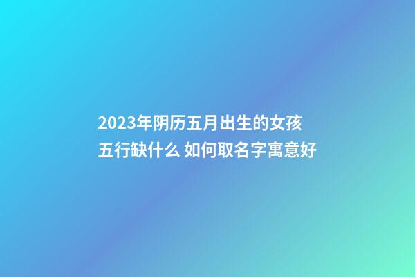 2023年阴历五月出生的女孩五行缺什么 如何取名字寓意好